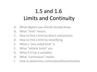 1.5 and 1.6
Limits and Continuity
A. What algebra you should already know
B. What “limit” means
C. How to find a limit by direct substitution
D. How to find a limit by simplifying
E. What a “one-sided limit” is
F. What “infinite limits” are
G. What if it has 2 variables
H. What “continuous” means
I. How to determine continuities/discontinuities
 