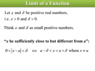 Limit of a Function
Let and be positive real numbers,
i.e. 0 and 0. 
 
 
Think and as small positive numbers. 
“x be sufficiently close to but different from a”:
0 x a    wherea x a x a     
 
