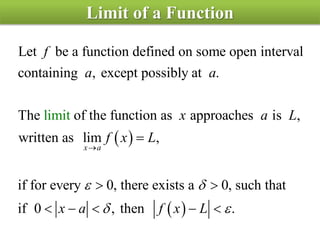 Limit of a Function
 
Let be a function defined on some open interval
containing , except possibly at .
The of the function as approaches is ,
written as lim ,
if for every
lim
0, there exists a 0,
it
x a
f
a a
x a L
f x L
 


 
 
such that
if 0 , then .x a f x L     
 