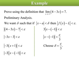 Example
 
 
   
 
 
 
1
Prove using the definition that lim 4 3 7.
Preliminary Analysis.
We want such that if then .
4 3 7 3 1
3 3 1
3
3 1 Choose .
3
3 1
x
x
x a f x L
x x
x x
x
x
  
 



 


 
   
     
     
   
   
 