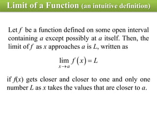 Limit of a Function (an intuitive definition)
Let f be a function defined on some open interval
containing a except possibly at a itself. Then, the
limit of f as x approaches a is L, written as
 lim
x a
f x L


if f(x) gets closer and closer to one and only one
number L as x takes the values that are closer to a.
 