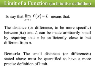 Limit of a Function (an intuitive definition)
To say that means that: lim
x a
f x L


The distance (or difference, to be more specific)
between f(x) and L can be made arbitrarily small
by requiring that x be sufficiently close to but
different from a.
Remark: The small distances (or differences)
stated above must be quantified to have a more
precise definition of limit.
 
