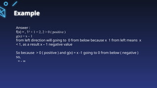 Example
Answer :
f(x) = , 1² + 1 = 2, 2 > 0 ( positive )
g(x) = x – 1
from left direction will going to 0 from below because x 1 from left means x
< 1, as a result x – 1 negative value
So because > 0 ( positive ) and g(x) = x -1 going to 0 from below ( negative )
so,
= - ∞
 