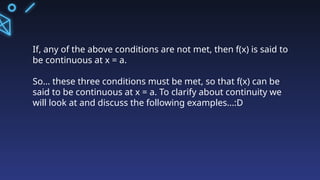 If, any of the above conditions are not met, then f(x) is said to
be continuous at x = a.
So... these three conditions must be met, so that f(x) can be
said to be continuous at x = a. To clarify about continuity we
will look at and discuss the following examples...:D
 
