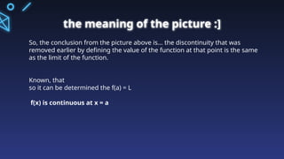 the meaning of the picture :]
So, the conclusion from the picture above is... the discontinuity that was
removed earlier by defining the value of the function at that point is the same
as the limit of the function.
Known, that
so it can be determined the f(a) = L
f(x) is continuous at x = a
 