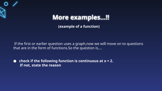 More examples...!!
(example of a function)
If the first or earlier question uses a graph,now we will move on to questions
that are in the form of functions.So the question is....
● check if the following function is continuous at x = 2.
If not, state the reason
 