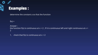 Examples :
determine the constant a so that the function
f(x) =
Answer :
the function f(x) is continuous at x = 2 , if it is continuous left and right continuous at x =
2
1. check that f(x) is continuous at x = 2
 