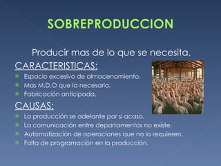 Producir mas de lo que se necesita. CARACTERISTICAS: Espacio excesivo de almacenamiento. Mas M.D.O que la necesaria. Fabricación anticipada. CAUSAS: La producción se adelante por si acaso. La comunicación entre departamentos no existe. Automatización de operaciones que no lo requieren. Falta de programación en la producción. 