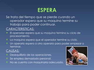 Se trata del tiempo que se pierde cuando un operador espera que su maquina termine su trabajo para poder continuar. CARACTERISTICAS: El operador espera que su maquina termina su ciclo de procesamiento. La maquina espera que el operador termine su ciclo. Un operario espera a otro operario para poder empezar o terminar.  CAUSAS: Desequilibrio de las operaciones. Se emplea demasiado personal. No se cuenta con maquinaria adecuada. 