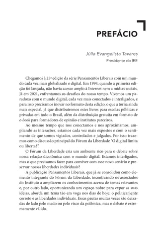 PREFÁCIO
Júlia Evangelista Tavares
Presidente do IEE
Chegamos à 25ª edição da série Pensamentos Liberais com um mun-
do cada vez mais globalizado e digital. Em 1994, quando a primeira edi-
ção foi lançada, não havia acesso amplo à Internet nem a mídias sociais.
Já em 2021, enfrentamos os desafios do nosso tempo. Vivemos um pa-
radoxo com o mundo digital, cada vez mais conectados e interligados, e
para isso precisamos inovar no formato desta edição, o que a torna ainda
mais especial, já que distribuiremos estes livros para escolas públicas e
privadas em todo o Brasil, além da distribuição gratuita em formato de
e-book para formadores de opinião e institutos parceiros.
Ao mesmo tempo que nos conectamos e nos aproximamos, am-
pliando as interações, estamos cada vez mais expostos e com o senti-
mento de que somos vigiados, controlados e julgados. Por isso traze-
mos como discussão principal do Fórum da Liberdade “O digital limita
ou liberta?”.
O Fórum da Liberdade cria um ambiente rico para o debate sobre
nossa relação dicotômica com o mundo digital. Estamos interligados,
mas o que precisamos fazer para conviver com esse novo cenário e pre-
servar nossas liberdades individuais?
A publicação Pensamentos Liberais, que já se consolidou como ele-
mento integrante do Fórum da Liberdade, incentivando os associados
do Instituto a ampliarem os conhecimentos acerca de temas relevantes
e, por outro lado, oportunizando um espaço nobre para expor as suas
ideias, aborda um tema tão em voga nos dias de hoje: o politicamente
correto e as liberdades individuais. Essas pautas muitas vezes são deixa-
das de lado pelo medo ou pelo risco da polêmica, mas o debate é extre-
mamente válido.
 
