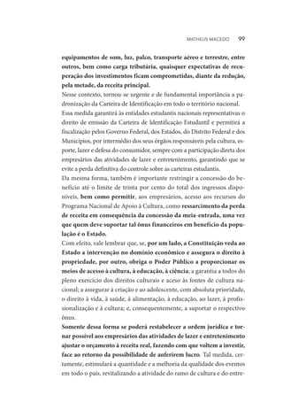 equipamentos de som, luz, palco, transporte aéreo e terrestre, entre
outros, bem como carga tributária, quaisquer expectativas de recu-
peração dos investimentos ficam comprometidas, diante da redução,
pela metade, da receita principal.
Nesse contexto, tornou-se urgente e de fundamental importância a pa-
dronização da Carteira de Identificação em todo o território nacional.
Essa medida garantirá às entidades estudantis nacionais representativas o
direito de emissão da Carteira de Identificação Estudantil e permitirá a
fiscalização pelos Governo Federal, dos Estados, do Distrito Federal e dos
Municípios, por intermédio dos seus órgãos responsáveis pela cultura, es-
porte, lazer e defesa do consumidor, sempre com a participação direta dos
empresários das atividades de lazer e entretenimento, garantindo que se
evite a perda definitiva do controle sobre as carteiras estudantis.
Da mesma forma, também é importante restringir a concessão do be-
nefício até o limite de trinta por cento do total dos ingressos dispo-
níveis, bem como permitir, aos empresários, acesso aos recursos do
Programa Nacional de Apoio à Cultura, como ressarcimento da perda
de receita em consequência da concessão da meia-entrada, uma vez
que quem deve suportar tal ônus financeiros em benefício da popu-
lação é o Estado.
Com efeito, vale lembrar que, se, por um lado, a Constituição veda ao
Estado a intervenção no domínio econômico e assegura o direito à
propriedade, por outro, obriga o Poder Público a proporcionar os
meios de acesso à cultura, à educação, à ciência; a garantia a todos do
pleno exercício dos direitos culturais e aceso às fontes de cultura na-
cional; a assegurar à criação e ao adolescente, com absoluta prioridade,
o direito à vida, à saúde, à alimentação, à educação, ao lazer, à profis-
sionalização e à cultura; e, consequentemente, a suportar o respectivo
ônus.
Somente dessa forma se poderá restabelecer a ordem jurídica e tor-
nar possível aos empresários das atividades de lazer e entretenimento
ajustar o orçamento à receita real, fazendo com que voltem a investir,
face ao retorno da possibilidade de auferirem lucro. Tal medida, cer-
tamente, estimulará a quantidade e a melhoria da qualidade dos eventos
em todo o país, revitalizando a atividade do ramo de cultura e do entre-
MATHEUS MACEDO   99
 