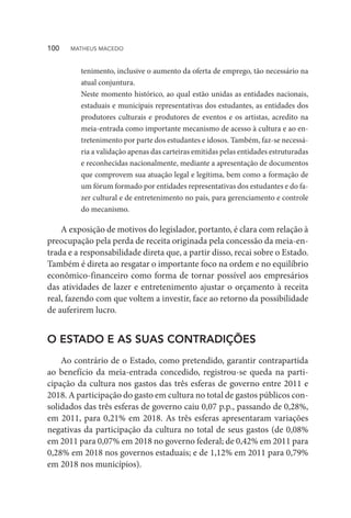 tenimento, inclusive o aumento da oferta de emprego, tão necessário na
atual conjuntura.
Neste momento histórico, ao qual estão unidas as entidades nacionais,
estaduais e municipais representativas dos estudantes, as entidades dos
produtores culturais e produtores de eventos e os artistas, acredito na
meia-entrada como importante mecanismo de acesso à cultura e ao en-
tretenimento por parte dos estudantes e idosos. Também, faz-se necessá-
ria a validação apenas das carteiras emitidas pelas entidades estruturadas
e reconhecidas nacionalmente, mediante a apresentação de documentos
que comprovem sua atuação legal e legítima, bem como a formação de
um fórum formado por entidades representativas dos estudantes e do fa-
zer cultural e de entretenimento no país, para gerenciamento e controle
do mecanismo.
A exposição de motivos do legislador, portanto, é clara com relação à
preocupação pela perda de receita originada pela concessão da meia-en-
trada e a responsabilidade direta que, a partir disso, recai sobre o Estado.
Também é direta ao resgatar o importante foco na ordem e no equilíbrio
econômico-financeiro como forma de tornar possível aos empresários
das atividades de lazer e entretenimento ajustar o orçamento à receita
real, fazendo com que voltem a investir, face ao retorno da possibilidade
de auferirem lucro.
O ESTADO E AS SUAS CONTRADIÇÕES
Ao contrário de o Estado, como pretendido, garantir contrapartida
ao benefício da meia-entrada concedido, registrou-se queda na parti-
cipação da cultura nos gastos das três esferas de governo entre 2011 e
2018. A participação do gasto em cultura no total de gastos públicos con-
solidados das três esferas de governo caiu 0,07 p.p., passando de 0,28%,
em 2011, para 0,21% em 2018. As três esferas apresentaram variações
negativas da participação da cultura no total de seus gastos (de 0,08%
em 2011 para 0,07% em 2018 no governo federal; de 0,42% em 2011 para
0,28% em 2018 nos governos estaduais; e de 1,12% em 2011 para 0,79%
em 2018 nos municípios).
100  MATHEUS MACEDO
 