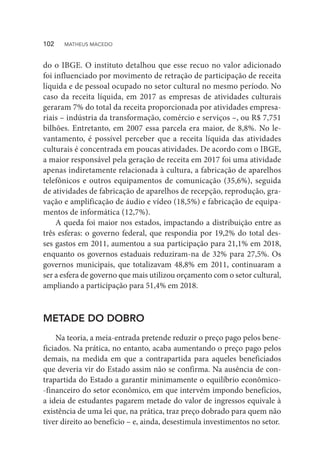 do o IBGE. O instituto detalhou que esse recuo no valor adicionado
foi influenciado por movimento de retração de participação de receita
líquida e de pessoal ocupado no setor cultural no mesmo período. No
caso da receita líquida, em 2017 as empresas de atividades culturais
geraram 7% do total da receita proporcionada por atividades empresa-
riais – indústria da transformação, comércio e serviços –, ou R$ 7,751
bilhões. Entretanto, em 2007 essa parcela era maior, de 8,8%. No le-
vantamento, é possível perceber que a receita líquida das atividades
culturais é concentrada em poucas atividades. De acordo com o IBGE,
a maior responsável pela geração de receita em 2017 foi uma atividade
apenas indiretamente relacionada à cultura, a fabricação de aparelhos
telefônicos e outros equipamentos de comunicação (35,6%), seguida
de atividades de fabricação de aparelhos de recepção, reprodução, gra-
vação e amplificação de áudio e vídeo (18,5%) e fabricação de equipa-
mentos de informática (12,7%).
A queda foi maior nos estados, impactando a distribuição entre as
três esferas: o governo federal, que respondia por 19,2% do total des-
ses gastos em 2011, aumentou a sua participação para 21,1% em 2018,
enquanto os governos estaduais reduziram-na de 32% para 27,5%. Os
governos municipais, que totalizavam 48,8% em 2011, continuaram a
ser a esfera de governo que mais utilizou orçamento com o setor cultural,
ampliando a participação para 51,4% em 2018.
METADE DO DOBRO
Na teoria, a meia-entrada pretende reduzir o preço pago pelos bene-
ficiados. Na prática, no entanto, acaba aumentando o preço pago pelos
demais, na medida em que a contrapartida para aqueles beneficiados
que deveria vir do Estado assim não se confirma. Na ausência de con-
trapartida do Estado a garantir minimamente o equilíbrio econômico-
-financeiro do setor econômico, em que intervém impondo benefícios,
a ideia de estudantes pagarem metade do valor de ingressos equivale à
existência de uma lei que, na prática, traz preço dobrado para quem não
tiver direito ao benefício – e, ainda, desestimula investimentos no setor.
102  MATHEUS MACEDO
 