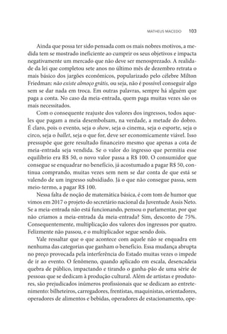 Ainda que possa ter sido pensada com os mais nobres motivos, a me-
dida tem se mostrado ineficiente ao cumprir os seus objetivos e impacta
negativamente um mercado que não deve ser menosprezado. A realida-
de da lei que completou sete anos no último mês de dezembro retrata o
mais básico dos jargões econômicos, popularizado pelo célebre Milton
Friedman: não existe almoço grátis, ou seja, não é possível conseguir algo
sem se dar nada em troca. Em outras palavras, sempre há alguém que
paga a conta. No caso da meia-entrada, quem paga muitas vezes são os
mais necessitados.
Com o consequente reajuste dos valores dos ingressos, todos aque-
les que pagam a meia desembolsam, na verdade, a metade do dobro.
É claro, pois o evento, seja o show, seja o cinema, seja o esporte, seja o
circo, seja o ballet, seja o que for, deve ser economicamente viável. Isso
pressupõe que gere resultado financeiro mesmo que apenas a cota de
meia-entrada seja vendida. Se o valor do ingresso que permitia esse
equilíbrio era R$ 50, o novo valor passa a R$ 100. O consumidor que
consegue se enquadrar no benefício, já acostumado a pagar R$ 50, con-
tinua comprando, muitas vezes sem nem se dar conta de que está se
valendo de um ingresso subsidiado. Já o que não consegue passa, sem
meio-termo, a pagar R$ 100.
Nessa falta de noção de matemática básica, é com tom de humor que
vimos em 2017 o projeto do secretário nacional da Juventude Assis Neto.
Se a meia-entrada não está funcionando, pensou o parlamentar, por que
não criamos a meia-entrada da meia-entrada? Sim, desconto de 75%.
Consequentemente, multiplicação dos valores dos ingressos por quatro.
Felizmente não passou, e o multiplicador segue sendo dois.
Vale ressaltar que o que acontece com aquele não se enquadra em
nenhuma das categorias que ganham o benefício. Essa mudança abrupta
no preço provocada pela interferência do Estado muitas vezes o impede
de ir ao evento. O fenômeno, quando aplicado em escala, desencadeia
quebra de público, impactando e tirando o ganha-pão de uma série de
pessoas que se dedicam à produção cultural. Além de artistas e produto-
res, são prejudicados inúmeros profissionais que se dedicam ao entrete-
nimento: bilheteiros, carregadores, frentistas, maquinistas, orientadores,
operadores de alimentos e bebidas, operadores de estacionamento, ope-
MATHEUS MACEDO   103
 