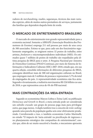 radores de merchandising, roadies, seguranças, técnicos das mais varia-
das espécies, além de muitos outros prestadores de serviços, juntamente
das famílias que dependem daquela fonte de renda.
O MERCADO DE ENTRETENIMENTO BRASILEIRO
O mercado do entretenimento tem grande representatividade para a
economia nacional. Somente a ABRAPE (Associação Brasileira dos Pro-
motores de Eventos) emprega 211 mil pessoas por meio de seus cerca
de 300 associados. Estima-se que, para cada um dos funcionários regu-
larmente empregados, se originem outros 32 postos de trabalho, entre
artistas, freelancers e microempreendedores individuais (MEI). Os esti-
mados quase 7 milhões de postos de trabalho são respaldados pela úl-
tima pesquisa do IBGE para o setor. A Pesquisa Nacional por Amostra
de Domicílios Contínua (PNAD Contínua), por meio do Sistema de In-
formações e Indicadores Culturais (SIIC) 2007-2018, estudo que, em sua
quarta edição, consolida informações de diferentes pesquisas do IBGE,
conseguiu identificar mais de 300 mil organizações culturais no Brasil,
que empregam mais de 5 milhões de pessoas e representam 5,7% do total
de empregados do país. A representatividade econômica não fica atrás.
Segundo o levantamento, a indústria movimentou R$ 226 bilhões no ano
de 2018, o que representou cerca de 4% do PIB nacional.
MAIS CONTRADIÇÕES DA MEIA-ENTRADA
Segundo os economistas Marcos Lisboa e Zeina Latif, na publicação
Democracy and Growth in Brazil, a meia-entrada pode ser considerada
um subsídio cruzado: um grupo de pessoas paga mais para privilegiar
outro, que paga menos. A dupla também traz o conceito de rente-seeking:
quando uma parcela da população ganha sem estar efetivamente produ-
zindo. Corroborando a tese, o também economista Carlos Martinelli,
no estudo “O impacto da ‘meia-entrada’ na precificação de ingressos e
no planejamento estratégico das companhias de entretenimento”, con-
clui que, além de ser muito suscetível a fraudes, o mecanismo apresenta
104  MATHEUS MACEDO
 