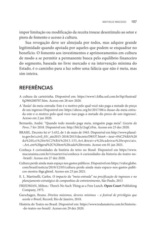 impor limitação ou modificação da receita trouxe desestímulo ao setor e
piora de fomento e acesso à cultura.
Sua revogação deve ser almejada por todos, mas adquire grande
legitimidade quando apoiada por aqueles que podem se enquadrar no
benefício. O fomento aos investimentos e aprimoramentos em cultura
de modo a se permitir a permanente busca pelo equilíbrio financeiro
do segmento, baseada no livre mercado e na intervenção mínima do
Estado, é o caminho para a luz sobre uma falácia que não é meia, mas
sim inteira.
REFERÊNCIAS
A cultura da carteirinha. Disponível em: https://www1.folha.uol.com.br/fsp/ilustrad/
fq2904200707.htm. Acesso em 28 nov 2020.
A ‘ilusão’ da meia-entrada: Este é o motivo pelo qual você não paga a metade do preço
de um ingresso Disponível em: https://abeoc.org.br/2017/08/a-ilusao-da-meia-entra-
da-este-e-o-motivo-pelo-qual-voce-nao-paga-a-metade-do-preco-de-um-ingresso/.
Acesso em 2 jan 2020.
Bernardo, André. “Quando todo mundo paga meia, ninguém paga meia”. Gazeta do
Povo, 7 fev 2018. Disponível em: http://bit.ly/2ogCrFm. Acesso em 23 dez 2020.
BRASIL. Decreto-lei nº 5.452, de 1 de maio de 1943. Disponível em http://www.planal-
to.gov.br/ccivil_03/_ato2015-2018/2015/decreto/D8537.htm#:~:text=4%C2%BA%20
da%20Lei%20n%C2%BA%2013.155,Art.&text=e%20cadeiras%20especiais.
-,Art.,em%20geral%2C%20em%20cada%20evento. Acesso em 01 jan 2021.
Conheça 4 curiosidades da história do tetro no Brasil. Disponível em https://www.
macunaima.com.br/vivaarteviva/conheca-4-curiosidades-da-historia-do-teatro-no-
-brasil/. Acesso em 27 dez 2020.
Cultura perde ainda mais espaço nos gastos públicos. Disponível em https://valor.globo.
com/brasil/noticia/2019/12/05/cultura-perde-ainda-mais-espaco-nos-gastos-publi-
cos-mostra-ibge.ghtml. Acesso em 23 jan 2021.
E. L. Martinelli, Carlos. O impacto da “meia-entrada” na precificação de ingressos e no
planejamento estratégico de companhias de entretenimento, São Paulo, 2013
FRIEDMAN, Milton.: There’s No Such Thing as a Free Lunch. Open Court Publishing
Company, 1975.
Garschagen, Bruno. Direitos máximos, deveres mínimos – o festival de privilégios que
assola o Brasil, Record, Rio de Janeiro, 2018.
História do Teatro no Brasil. Disponível em: https://www.todamateria.com.br/historia-
-do-teatro-no-brasil/. Acesso em 29 dez 2020.
MATHEUS MACEDO   107
 