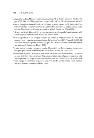 Latif, Zeina; Lisboa, Marcos. “Democracy and Growth in Brazil”, im Insper Working Pa-
per, WPE: 311/2013. Disponível em: https://bit.ly/2GCqAHC. Acesso em 19 set 2020;
Número de organizações culturais cai 7,9% em 10 anos, aponta IBGE. Disponível em:
https://valor.globo.com/brasil/noticia/2019/12/05/numero-de-organizacoes-cultu-
rais-cai-79percent-em-10-anos-aponta-ibge.ghtml. Acesso em 27 jan 2021.
O Teatro no Brasil. Disponível em http://www.arte.seed.pr.gov.br/modules/conteudo/
conteudo.php?conteudo=196. Acesso em 19 nov 2020.
Pesquisa aponta risco de colapso no setor de cultura e entretenimento no País. Dis-
ponível em: revistamuseu.com.br/site/br/noticias/covid19/179-covid19/8227-04-
-04-2020-pesquisa-aponta-risco-de-colapso-no-setor-de-cultura-e-entretenimento-
-no-pais.html . Acesso em 26 nov 2020.
Por que a meia-entrada encarece a inteira. Disponível em: https://exame.com/econo-
mia/por-que-a-meia-entrada-encarece-a-inteira/. Acesso em 14 jan 2020.
Setorculturalocupa5,2milhõesdepessoasem2018,tendomovimentadoR$226bilhões
no ano anterior. Disponível em: https://agenciadenoticias.ibge.gov.br/agencia-sala-
-de-imprensa/2013-agencia-de-noticias/releases/26235-siic-2007-2018-setor-cul-
tural-ocupa-5-2-milhoes-de-pessoas-em-2018-tendo-movimentado-r-226-bilhoes-
-no-ano-anterior. Acesso em 14 dez 2020.
108  MATHEUS MACEDO
 