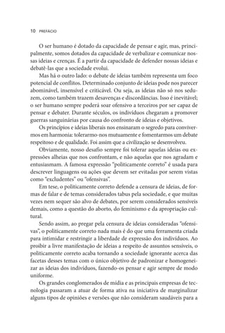 O ser humano é dotado da capacidade de pensar e agir, mas, princi-
palmente, somos dotados da capacidade de verbalizar e comunicar nos-
sas ideias e crenças. É a partir da capacidade de defender nossas ideias e
debatê-las que a sociedade evolui.
Mas há o outro lado: o debate de ideias também representa um foco
potencial de conflitos. Determinado conjunto de ideias pode nos parecer
abominável, insensível e criticável. Ou seja, as ideias não só nos sedu-
zem, como também trazem desavenças e discordâncias. Isso é inevitável;
o ser humano sempre poderá soar ofensivo a terceiros por ser capaz de
pensar e debater. Durante séculos, os indivíduos chegaram a promover
guerras sanguinárias por causa do confronto de ideias e objetivos.
Os princípios e ideias liberais nos ensinaram o segredo para conviver-
mos em harmonia: tolerarmo-nos mutuamente e fomentarmos um debate
respeitoso e de qualidade. Foi assim que a civilização se desenvolveu.
Obviamente, nosso desafio sempre foi tolerar aquelas ideias ou ex-
pressões alheias que nos confrontam, e não aquelas que nos agradam e
entusiasmam. A famosa expressão “politicamente correto” é usada para
descrever linguagens ou ações que devem ser evitadas por serem vistas
como “excludentes” ou “ofensivas”.
Em tese, o politicamente correto defende a censura de ideias, de for-
mas de falar e de temas considerados tabus pela sociedade, e que muitas
vezes nem sequer são alvo de debates, por serem considerados sensíveis
demais, como a questão do aborto, do feminismo e da apropriação cul-
tural.
Sendo assim, ao pregar pela censura de ideias consideradas “ofensi-
vas”, o politicamente correto nada mais é do que uma ferramenta criada
para intimidar e restringir a liberdade de expressão dos indivíduos. Ao
proibir a livre manifestação de ideias a respeito de assuntos sensíveis, o
politicamente correto acaba tornando a sociedade ignorante acerca das
facetas desses temas com o único objetivo de padronizar e homogenei-
zar as ideias dos indivíduos, fazendo-os pensar e agir sempre de modo
uniforme.
Os grandes conglomerados de mídia e as principais empresas de tec-
nologia passaram a atuar de forma ativa na iniciativa de marginalizar
alguns tipos de opiniões e versões que não consideram saudáveis para a
10 PREFÁCIO
 