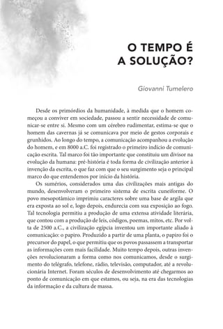 O TEMPO É
A SOLUÇÃO?
Giovanni Tumelero
Desde os primórdios da humanidade, à medida que o homem co-
meçou a conviver em sociedade, passou a sentir necessidade de comu-
nicar-se entre si. Mesmo com um cérebro rudimentar, estima-se que o
homem das cavernas já se comunicava por meio de gestos corporais e
grunhidos. Ao longo do tempo, a comunicação acompanhou a evolução
do homem, e em 8000 a.C. foi registrado o primeiro indício de comuni-
cação escrita. Tal marco foi tão importante que constituiu um divisor na
evolução da humana: pré-história é toda forma de civilização anterior à
invenção da escrita, o que faz com que o seu surgimento seja o principal
marco do que entendemos por início da história.
Os sumérios, considerados uma das civilizações mais antigas do
mundo, desenvolveram o primeiro sistema de escrita cuneiforme. O
povo mesopotâmico imprimiu caracteres sobre uma base de argila que
era exposta ao sol e, logo depois, endurecia com sua exposição ao fogo.
Tal tecnologia permitiu a produção de uma extensa atividade literária,
que contou com a produção de leis, códigos, poemas, mitos, etc. Por vol-
ta de 2500 a.C., a civilização egípcia inventou um importante aliado à
comunicação: o papiro. Produzido a partir de uma planta, o papiro foi o
precursor do papel, o que permitiu que os povos passassem a transportar
as informações com mais facilidade. Muito tempo depois, outras inven-
ções revolucionaram a forma como nos comunicamos, desde o surgi-
mento do telégrafo, telefone, rádio, televisão, computador, até a revolu-
cionária Internet. Foram séculos de desenvolvimento até chegarmos ao
ponto de comunicação em que estamos, ou seja, na era das tecnologias
da informação e da cultura de massa.
 