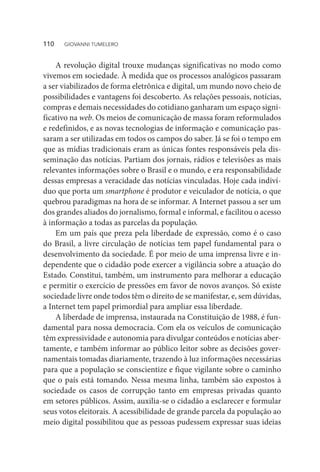 A revolução digital trouxe mudanças significativas no modo como
vivemos em sociedade. À medida que os processos analógicos passaram
a ser viabilizados de forma eletrônica e digital, um mundo novo cheio de
possibilidades e vantagens foi descoberto. As relações pessoais, notícias,
compras e demais necessidades do cotidiano ganharam um espaço signi-
ficativo na web. Os meios de comunicação de massa foram reformulados
e redefinidos, e as novas tecnologias de informação e comunicação pas-
saram a ser utilizadas em todos os campos do saber. Já se foi o tempo em
que as mídias tradicionais eram as únicas fontes responsáveis pela dis-
seminação das notícias. Partiam dos jornais, rádios e televisões as mais
relevantes informações sobre o Brasil e o mundo, e era responsabilidade
dessas empresas a veracidade das notícias vinculadas. Hoje cada indiví-
duo que porta um smartphone é produtor e veiculador de notícia, o que
quebrou paradigmas na hora de se informar. A Internet passou a ser um
dos grandes aliados do jornalismo, formal e informal, e facilitou o acesso
à informação a todas as parcelas da população.
Em um país que preza pela liberdade de expressão, como é o caso
do Brasil, a livre circulação de notícias tem papel fundamental para o
desenvolvimento da sociedade. É por meio de uma imprensa livre e in-
dependente que o cidadão pode exercer a vigilância sobre a atuação do
Estado. Constitui, também, um instrumento para melhorar a educação
e permitir o exercício de pressões em favor de novos avanços. Só existe
sociedade livre onde todos têm o direito de se manifestar, e, sem dúvidas,
a Internet tem papel primordial para ampliar essa liberdade.
A liberdade de imprensa, instaurada na Constituição de 1988, é fun-
damental para nossa democracia. Com ela os veículos de comunicação
têm expressividade e autonomia para divulgar conteúdos e notícias aber-
tamente, e também informar ao público leitor sobre as decisões gover-
namentais tomadas diariamente, trazendo à luz informações necessárias
para que a população se conscientize e fique vigilante sobre o caminho
que o país está tomando. Nessa mesma linha, também são expostos à
sociedade os casos de corrupção tanto em empresas privadas quanto
em setores públicos. Assim, auxilia-se o cidadão a esclarecer e formular
seus votos eleitorais. A acessibilidade de grande parcela da população ao
meio digital possibilitou que as pessoas pudessem expressar suas ideias
110  GIOVANNI TUMELERO
 