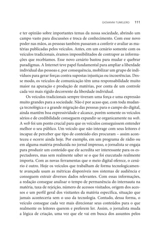 e ter opinião sobre importantes temas da nossa sociedade, abrindo um
campo vasto para discussões e troca de conhecimento. Com esse novo
poder nas mãos, as pessoas também passaram a conferir e avaliar as ma-
térias publicadas pelos veículos. Antes, em um cenário somente com os
veículos tradicionais, éramos impossibilitados de contrapor as informa-
ções que recebíamos. Esse novo cenário bastou para mudar e quebrar
paradigmas. A Internet teve papel fundamental para ampliar a liberdade
individual das pessoas e, por consequência, mobilizar um grupo de indi-
víduos para gerar forças contra supostas injustiças ou incoerências. Des-
se modo, os veículos de comunicação têm uma responsabilidade muito
maior na apuração e produção de matérias, por conta de um controle
cada vez mais rígido decorrente da liberdade individual.
Os veículos tradicionais sempre tiveram uma força e uma expressão
muito grandes para a sociedade. Não é por acaso que, com toda mudan-
ça tecnológica e a grande migração das pessoas para o campo do digital,
ainda mantêm boa expressividade e alcance, porém somente os veículos
sérios e de credibilidade conseguem expandir-se organicamente na web.
A web foi um ponto crucial para que os veículos conseguissem entender
melhor o seu público. Um veículo que não interage com seus leitores é
incapaz de perceber que tipo de conteúdo eles procuram – assim acon-
teceu e ocorre ainda hoje. Por exemplo, em um programa de rádio ou
em alguma matéria produzida no jornal impresso, o jornalista se engaja
para produzir um conteúdo que ele acredita ser interessante para os es-
pectadores, mas sem realmente saber se o que foi executado realmente
importa. Com as novas ferramentas que o meio digital oferece, o cená-
rio é outro. Hoje os veículos que trabalham de forma tecnologicamen-
te avançada usam as métricas disponíveis nos sistemas de audiência e
conseguem extrair diversos dados relevantes. Com essas informações,
a redação consegue analisar o tempo de permanência do internauta na
matéria, taxa de rejeição, número de acessos visitados, origem dos aces-
sos e um perfil geral dos visitantes da matéria específica, situação que
jamais aconteceria sem o uso da tecnologia. Contudo, dessa forma, o
veículo consegue cada vez mais direcionar seus conteúdos para o que
realmente os leitores querem e preferem ler. Assim, o jornalista muda
a lógica de criação, uma vez que ele vai em busca dos assuntos pelos
GIOVANNI TUMELERO   111
 