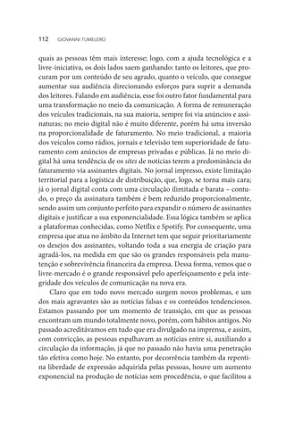 quais as pessoas têm mais interesse; logo, com a ajuda tecnológica e a
livre-iniciativa, os dois lados saem ganhando: tanto os leitores, que pro-
curam por um conteúdo de seu agrado, quanto o veículo, que consegue
aumentar sua audiência direcionando esforços para suprir a demanda
dos leitores. Falando em audiência, esse foi outro fator fundamental para
uma transformação no meio da comunicação. A forma de remuneração
dos veículos tradicionais, na sua maioria, sempre foi via anúncios e assi-
naturas; no meio digital não é muito diferente, porém há uma inversão
na proporcionalidade de faturamento. No meio tradicional, a maioria
dos veículos como rádios, jornais e televisão tem superioridade de fatu-
ramento com anúncios de empresas privadas e públicas. Já no meio di-
gital há uma tendência de os sites de notícias terem a predominância do
faturamento via assinantes digitais. No jornal impresso, existe limitação
territorial para a logística de distribuição, que, logo, se torna mais cara;
já o jornal digital conta com uma circulação ilimitada e barata – contu-
do, o preço da assinatura também é bem reduzido proporcionalmente,
sendo assim um conjunto perfeito para expandir o número de assinantes
digitais e justificar a sua exponencialidade. Essa lógica também se aplica
a plataformas conhecidas, como Netflix e Spotify. Por consequente, uma
empresa que atua no âmbito da Internet tem que seguir prioritariamente
os desejos dos assinantes, voltando toda a sua energia de criação para
agradá-los, na medida em que são os grandes responsáveis pela manu-
tenção e sobrevivência financeira da empresa. Dessa forma, vemos que o
livre-mercado é o grande responsável pelo aperfeiçoamento e pela inte-
gridade dos veículos de comunicação na nova era.
Claro que em todo novo mercado surgem novos problemas, e um
dos mais agravantes são as notícias falsas e os conteúdos tendenciosos.
Estamos passando por um momento de transição, em que as pessoas
encontram um mundo totalmente novo, porém, com hábitos antigos. No
passado acreditávamos em tudo que era divulgado na imprensa, e assim,
com convicção, as pessoas espalhavam as notícias entre si, auxiliando a
circulação da informação, já que no passado não havia uma penetração
tão efetiva como hoje. No entanto, por decorrência também da repenti-
na liberdade de expressão adquirida pelas pessoas, houve um aumento
exponencial na produção de notícias sem procedência, o que facilitou a
112  GIOVANNI TUMELERO
 