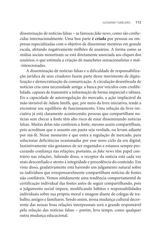 disseminação de notícias falsas – as famosas fake news, como são conhe-
cidas internacionalmente. Uma boa parte é criada por pessoas ou em-
presas especializadas com o objetivo de disseminar mentiras em grande
escala, afetando negativamente milhões de usuários. A forma como as
mídias sociais monetizam-se está diretamente associada aos cliques dos
usuários, o que estimula a criação de manchetes sensacionalistas e mal-
-intencionadas.
A disseminação de notícias falsas e a dificuldade de responsabiliza-
ção jurídica de seus criadores fazem parte desse movimento de digita-
lização e democratização da comunicação. A circulação desenfreada de
notícias cria uma necessidade antiga: a busca por veículos com credibi-
lidade, capazes de transmitir a informação de forma imparcial e idônea.
Eis a capacidade de autorregulação do mercado, a ação implacável da
mão invisível de Adam Smith, que, por meio da livre-iniciativa, tende a
encontrar seu equilíbrio de funcionamento. Uma solução da livre-ini-
ciativa já está claramente acontecendo; pessoas que compartilham no-
tícias sem checar a fonte têm alto risco de estar disseminando notícias
falsas. Muitas delas não conferem a fonte, mesmo assim compartilham,
pois acreditam que o assunto em pauta seja verdade, ou levam adiante
por má-fé. Nesse momento é que entra a regulação de mercado, para
solucionar deficiências ocasionadas por esse novo ciclo da era digital.
Instintivamente não gostamos de ser enganados e estamos sempre pro-
curando confiança nas relações; portanto, as fake news têm papel con-
trário nas relações. Sabendo disso, o receptor da notícia está cada vez
mais desconfiado e atento à integridade e procedência do conteúdo. Em
vista disso, gradativamente está havendo um julgamento natural sobre
os indivíduos que irresponsavelmente compartilham notícias de fontes
não confiáveis. Vemos nitidamente uma tendência comportamental de
certificação individual das fontes antes de seguir compartilhando, pois
o julgamento social impera, modificando hábitos e responsabilidades
individuais sobre sua própria moral e imagem diante de colegas de tra-
balho, amigos e familiares. Sendo assim, nossa mudança cultural decor-
rente das nossas boas relações interpessoais será a grande responsável
pela solução das notícias falsas – porém, leva tempo, como qualquer
outra mudança educacional.
GIOVANNI TUMELERO   113
 