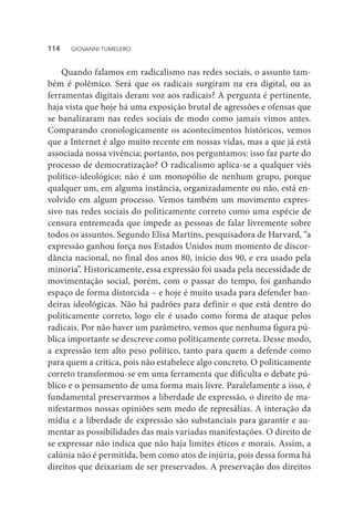 Quando falamos em radicalismo nas redes sociais, o assunto tam-
bém é polêmico. Será que os radicais surgiram na era digital, ou as
ferramentas digitais deram voz aos radicais? A pergunta é pertinente,
haja vista que hoje há uma exposição brutal de agressões e ofensas que
se banalizaram nas redes sociais de modo como jamais vimos antes.
Comparando cronologicamente os acontecimentos históricos, vemos
que a Internet é algo muito recente em nossas vidas, mas a que já está
associada nossa vivência; portanto, nos perguntamos: isso faz parte do
processo de democratização? O radicalismo aplica-se a qualquer viés
político-ideológico; não é um monopólio de nenhum grupo, porque
qualquer um, em alguma instância, organizadamente ou não, está en-
volvido em algum processo. Vemos também um movimento expres-
sivo nas redes sociais do politicamente correto como uma espécie de
censura entremeada que impede as pessoas de falar livremente sobre
todos os assuntos. Segundo Elisa Martins, pesquisadora de Harvard, “a
expressão ganhou força nos Estados Unidos num momento de discor-
dância nacional, no final dos anos 80, início dos 90, e era usado pela
minoria”. Historicamente, essa expressão foi usada pela necessidade de
movimentação social, porém, com o passar do tempo, foi ganhando
espaço de forma distorcida – e hoje é muito usada para defender ban-
deiras ideológicas. Não há padrões para definir o que está dentro do
politicamente correto, logo ele é usado como forma de ataque pelos
radicais. Por não haver um parâmetro, vemos que nenhuma figura pú-
blica importante se descreve como politicamente correta. Desse modo,
a expressão tem alto peso político, tanto para quem a defende como
para quem a critica, pois não estabelece algo concreto. O politicamente
correto transformou-se em uma ferramenta que dificulta o debate pú-
blico e o pensamento de uma forma mais livre. Paralelamente a isso, é
fundamental preservarmos a liberdade de expressão, o direito de ma-
nifestarmos nossas opiniões sem medo de represálias. A interação da
mídia e a liberdade de expressão são substanciais para garantir e au-
mentar as possibilidades das mais variadas manifestações. O direito de
se expressar não indica que não haja limites éticos e morais. Assim, a
calúnia não é permitida, bem como atos de injúria, pois dessa forma há
direitos que deixariam de ser preservados. A preservação dos direitos
114  GIOVANNI TUMELERO
 