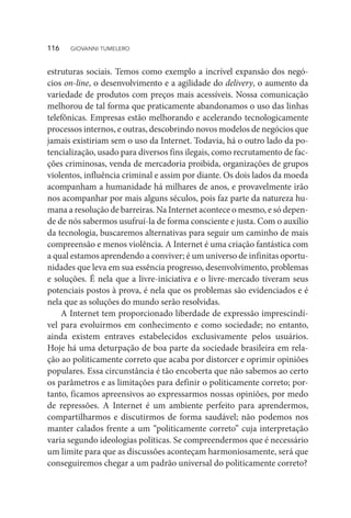 estruturas sociais. Temos como exemplo a incrível expansão dos negó-
cios on-line, o desenvolvimento e a agilidade do delivery, o aumento da
variedade de produtos com preços mais acessíveis. Nossa comunicação
melhorou de tal forma que praticamente abandonamos o uso das linhas
telefônicas. Empresas estão melhorando e acelerando tecnologicamente
processos internos, e outras, descobrindo novos modelos de negócios que
jamais existiriam sem o uso da Internet. Todavia, há o outro lado da po-
tencialização, usado para diversos fins ilegais, como recrutamento de fac-
ções criminosas, venda de mercadoria proibida, organizações de grupos
violentos, influência criminal e assim por diante. Os dois lados da moeda
acompanham a humanidade há milhares de anos, e provavelmente irão
nos acompanhar por mais alguns séculos, pois faz parte da natureza hu-
mana a resolução de barreiras. Na Internet acontece o mesmo, e só depen-
de de nós sabermos usufruí-la de forma consciente e justa. Com o auxílio
da tecnologia, buscaremos alternativas para seguir um caminho de mais
compreensão e menos violência. A Internet é uma criação fantástica com
a qual estamos aprendendo a conviver; é um universo de infinitas oportu-
nidades que leva em sua essência progresso, desenvolvimento, problemas
e soluções. É nela que a livre-iniciativa e o livre-mercado tiveram seus
potenciais postos à prova, é nela que os problemas são evidenciados e é
nela que as soluções do mundo serão resolvidas.
A Internet tem proporcionado liberdade de expressão imprescindí-
vel para evoluirmos em conhecimento e como sociedade; no entanto,
ainda existem entraves estabelecidos exclusivamente pelos usuários.
Hoje há uma deturpação de boa parte da sociedade brasileira em rela-
ção ao politicamente correto que acaba por distorcer e oprimir opiniões
populares. Essa circunstância é tão encoberta que não sabemos ao certo
os parâmetros e as limitações para definir o politicamente correto; por-
tanto, ficamos apreensivos ao expressarmos nossas opiniões, por medo
de repressões. A Internet é um ambiente perfeito para aprendermos,
compartilharmos e discutirmos de forma saudável; não podemos nos
manter calados frente a um “politicamente correto” cuja interpretação
varia segundo ideologias políticas. Se compreendermos que é necessário
um limite para que as discussões aconteçam harmoniosamente, será que
conseguiremos chegar a um padrão universal do politicamente correto?
116  GIOVANNI TUMELERO
 