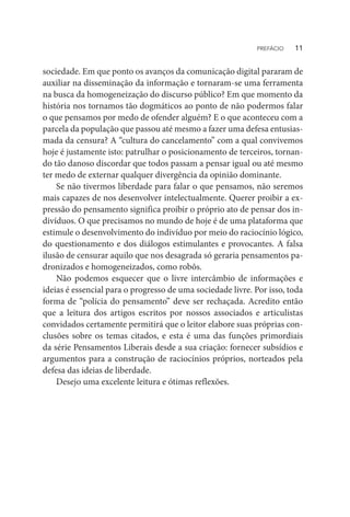 sociedade. Em que ponto os avanços da comunicação digital pararam de
auxiliar na disseminação da informação e tornaram-se uma ferramenta
na busca da homogeneização do discurso público? Em que momento da
história nos tornamos tão dogmáticos ao ponto de não podermos falar
o que pensamos por medo de ofender alguém? E o que aconteceu com a
parcela da população que passou até mesmo a fazer uma defesa entusias-
mada da censura? A “cultura do cancelamento” com a qual convivemos
hoje é justamente isto: patrulhar o posicionamento de terceiros, tornan-
do tão danoso discordar que todos passam a pensar igual ou até mesmo
ter medo de externar qualquer divergência da opinião dominante.
Se não tivermos liberdade para falar o que pensamos, não seremos
mais capazes de nos desenvolver intelectualmente. Querer proibir a ex-
pressão do pensamento significa proibir o próprio ato de pensar dos in-
divíduos. O que precisamos no mundo de hoje é de uma plataforma que
estimule o desenvolvimento do indivíduo por meio do raciocínio lógico,
do questionamento e dos diálogos estimulantes e provocantes. A falsa
ilusão de censurar aquilo que nos desagrada só geraria pensamentos pa-
dronizados e homogeneizados, como robôs.
Não podemos esquecer que o livre intercâmbio de informações e
ideias é essencial para o progresso de uma sociedade livre. Por isso, toda
forma de “polícia do pensamento” deve ser rechaçada. Acredito então
que a leitura dos artigos escritos por nossos associados e articulistas
convidados certamente permitirá que o leitor elabore suas próprias con-
clusões sobre os temas citados, e esta é uma das funções primordiais
da série Pensamentos Liberais desde a sua criação: fornecer subsídios e
argumentos para a construção de raciocínios próprios, norteados pela
defesa das ideias de liberdade.
Desejo uma excelente leitura e ótimas reflexões.
PREFÁCIO  11
 