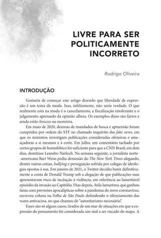 LIVRE PARA SER
POLITICAMENTE
INCORRETO
Rodrigo Oliveira
INTRODUÇÃO
Gostaria de começar este artigo dizendo que liberdade de expres-
são é um tema da moda. Isso, infelizmente, não seria verdade. O que
realmente está na moda é o cancelamento, a fiscalização intolerante e o
julgamento apressado da opinião alheia. Os exemplos disso são fartos e
ainda estão frescos na memória.
Em maio de 2020, dezenas de mandados de busca e apreensão foram
cumpridos por ordem do STF no chamado inquérito das fake news, em
que os ministros investigam publicações consideradas ofensivas e ame-
açadoras a si mesmos e à corte. Em julho, um comentário tachado por
certos grupos de homofóbico foi suficiente para que a CNN Brasil, em dois
dias, demitisse Leandro Narloch. Na semana seguinte, a jornalista norte-
-americana Bari Weiss pediu demissão do The New York Times alegando,
dentre outras coisas, bullying e perseguição sofrida por colegas de ideolo-
gias opostas à sua. Em janeiro de 2021, o Twitter decidiu banir definitiva-
mente a conta de Donald Trump sob a alegação de que publicações suas
apresentavam risco de incitação à violência, em referência ao lamentável
episódio da invasão ao Capitólio. Dias depois, Atila Iamartino, que ganhou
fama com previsões apocalípticas sobre a pandemia do novo coronavírus,
escreveu coluna na Folha de São Paulo defendendo o silenciamento das
vozes antivacina, no que chamou de “autoritarismo necessário”.
Esses são só alguns casos, tirados de um mar de situações em que a ex-
pressão do pensamento foi considerada um mal a ser riscado do mapa. A
 