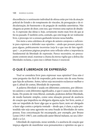 discordância e o sentimento individual de ofensa estão por trás da atuação
policial do Estado e do rompimento de vínculos, da perseguição e da ri-
dicularização, do banimento e da pregação de medidas autoritárias. Não
chegaria ao ponto de dizer, com isso, que vivemos uma espécie de ditadu-
ra. A expressão das ideias é, hoje, certamente muito mais livre do que já
foi no passado. É também certo, contudo, que está longe de ser realmente
livre, e preocupa ver a censura ganhando terreno nessa batalha.
Em meio a uma coletânea de artigos de autores corajosos o suficien-
te para expressar e defender suas opiniões – ainda que possam parecer,
para alguns, politicamente incorretas (seja lá o que isso de fato signifi-
que) –, as próximas páginas propõem uma reflexão sobre a importância
fundamental da liberdade de expressão. Parece necessário, no preocu-
pante contexto atual, reanimar a chama da eterna vigília que a defesa das
liberdades reclama, e para isso o debate franco é essencial.
O QUE É LIBERDADE DE EXPRESSÃO
Você se considera livre para expressar suas opiniões? Essa não é
uma pergunta tão fácil de responder, pelo menos não de uma forma
que fuja do achismo. Antes, talvez seja necessário esclarecer melhor o
que é, afinal de contas, liberdade de expressão.
A palavra liberdade é usada em diferentes contextos, por diferen-
tes autores e com diferentes significados, o que é causa de muita con-
fusão. Do ponto de vista liberal, contudo, podemos definir liberdade,
de modo bastante simples, como uma situação pessoal de ausência
de coação que impediria ou obrigaria alguma ação. Ser livre, assim, é
não ser impedido de fazer algo que se queira fazer, nem ser obrigado
a fazer algo contra a própria vontade – desde que, é claro, a ação pre-
tendida não seja uma agressão ou uma fraude às liberdades de outra
pessoa. Essa conceituação foi encampada, por exemplo, por Bruno
Leoni (1913-1967), um conhecido autor liberal italiano, no seu Liber-
dade e a Lei.
Liberdade de expressão, nesse sentido, é a ausência de coação que
impeça alguém de manifestar seus pensamentos e opiniões ou que o
120  RODRIGO OLIVEIRA
 