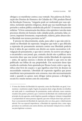 obrigue a se manifestar contra a sua vontade. Nas palavras da Decla-
ração dos Direitos do Homem e do Cidadão de 1789, produto liberal
da Revolução Francesa, “ninguém pode ser molestado por suas opi-
niões, incluindo opiniões religiosas, desde que sua manifestação não
perturbe a ordem pública estabelecida pela lei”. O mesmo documento
enfatiza: “A livre comunicação das ideias e das opiniões é um dos mais
preciosos direitos do homem; todo cidadão pode, portanto, falar, es-
crever, imprimir livremente, respondendo, todavia, pelos abusos des-
ta liberdade nos termos previstos na lei”.1
É preciso ter discernimento, ainda, para saber o que não está in-
cluído na liberdade de expressão. Imaginar que tudo o que dificulta
a expressão do pensamento atentaria contra essa liberdade poderia
levar à ideia de que existiria um direito aos meios necessários à di-
vulgação do pensamento, o que não é correto. Se escrevo um artigo e
o encaminho a um jornal, que, contudo, decide não o publicar, seria
incorreto dizer que esse jornal violou minha liberdade de expressão
– antes, ele apenas exerceu o direito de decidir o que será ou não
publicado nas folhas de sua propriedade. Um raciocínio desse tipo
resulta da confusão, bem apontada por Bruno Leoni, entre o que sig-
nifica estar livre de coação e o que significa estar livre de desejos ou
necessidades materiais. Liberdade de expressão significa que posso
manifestar meu pensamento sem censuras, mas não necessariamente
onde e quando eu quiser, nem obrigar outras pessoas a divulgá-lo,
escutá-lo e muito menos com ele concordar.
1	 O tema dos limites da liberdade de expressão, como das liberdades em geral, é tor-
mentoso e muitíssimo amplo. Fugiria da proposta deste artigo abordar em detalhes
até onde pode ir a manifestação do pensamento, sendo suficiente, nesse contexto,
ressaltar dois pontos: primeiro, que o exercício da liberdade está condicionado pelo
princípio da não agressão, sendo ilegítimo quando configurar violação à integridade
e à propriedade de outras pessoas; segundo, que uma violação desse tipo, para justi-
ficar o cerceamento da liberdade de expressão, deve ser clara, grave e objetivamente
aferível. Por sua especial importância, a liberdade de expressão deve, como regra,
prevalecer no confronto com outros direitos, não bastando violações leves e duvido-
sas para legitimar a censura.
RODRIGO OLIVEIRA   121
 