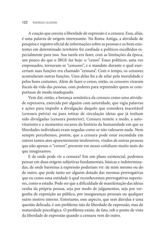 A coação que cerceia a liberdade de expressão é a censura. Essa, aliás,
é uma palavra de origem interessante. Na Roma Antiga, a atividade de
pesquisa e registro oficial de informações sobre as pessoas e os bens exis-
tentes em determinado território foi confiada a políticos escolhidos es-
pecialmente para isso. Sua tarefa era fazer, com as limitações da época,
um pouco do que o IBGE faz hoje: o “censo”. Esses políticos, uma vez
empossados, tornavam-se “censores”, e o mandato durante o qual exer-
ceriam suas funções era chamado “censura”. Com o tempo, os censores
acumularam outras funções. Uma delas foi a de zelar pela moralidade e
pelos bons costumes. Além de fazer o censo, então, os censores viraram
fiscais da vida das pessoas, com poderes para repreender quem se com-
portasse de modo inadequado.
Vem daí, então, a herança semântica da censura como uma ativida-
de repressiva, exercida por alguém com autoridade, que vigia palavras
e ações para impedir a divulgação daquilo que considera inaceitável
(censura prévia) ou para retirar de circulação ideias que já tenham
sido divulgadas (censura posterior). Censura remete a medo, a auto-
ritarismo e a momentos escuros da história da humanidade em que as
liberdades individuais eram negadas como se não valessem nada. Nem
sempre percebemos, porém, que a censura pode estar escondida em
outros tantos atos aparentemente inofensivos, vindos de outras pessoas
que não apenas o “censor”, presente em nosso cotidiano muito mais do
que imaginamos.
E de onde pode vir a censura? Em um plano existencial, podemos
pensar em duas origens subjetivas fundamentais, básicas e indetermina-
das, de onde barreiras à expressão poderiam vir: de mim mesmo ou do
de outro, que pode tanto ser alguém dotado das mesmas prerrogativas
que eu como uma entidade à qual reconhecemos prerrogativas superio-
res, como o estado. Pode ser que a dificuldade de manifestação das ideias
venha da própria pessoa, seja por medo de julgamentos, seja por ver-
gonha de exposição ao público, por inseguranças pessoais ou qualquer
outro motivo interno. Entretanto, esse aspecto, que sem dúvidas é uma
questão delicada, é um problema não de liberdade de expressão, mas de
maturidade psicológica. O problema existe, de fato, sob o ponto de vista
da liberdade de expressão quando a censura vem do outro.
122  RODRIGO OLIVEIRA
 