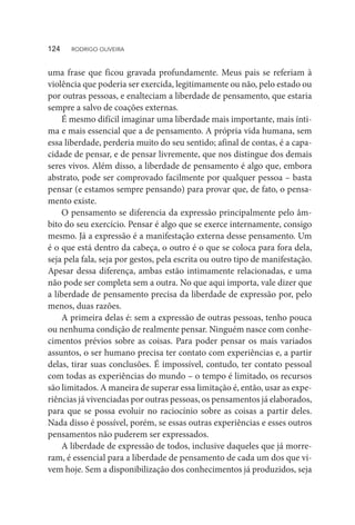 uma frase que ficou gravada profundamente. Meus pais se referiam à
violência que poderia ser exercida, legitimamente ou não, pelo estado ou
por outras pessoas, e enalteciam a liberdade de pensamento, que estaria
sempre a salvo de coações externas.
É mesmo difícil imaginar uma liberdade mais importante, mais ínti-
ma e mais essencial que a de pensamento. A própria vida humana, sem
essa liberdade, perderia muito do seu sentido; afinal de contas, é a capa-
cidade de pensar, e de pensar livremente, que nos distingue dos demais
seres vivos. Além disso, a liberdade de pensamento é algo que, embora
abstrato, pode ser comprovado facilmente por qualquer pessoa – basta
pensar (e estamos sempre pensando) para provar que, de fato, o pensa-
mento existe.
O pensamento se diferencia da expressão principalmente pelo âm-
bito do seu exercício. Pensar é algo que se exerce internamente, consigo
mesmo. Já a expressão é a manifestação externa desse pensamento. Um
é o que está dentro da cabeça, o outro é o que se coloca para fora dela,
seja pela fala, seja por gestos, pela escrita ou outro tipo de manifestação.
Apesar dessa diferença, ambas estão intimamente relacionadas, e uma
não pode ser completa sem a outra. No que aqui importa, vale dizer que
a liberdade de pensamento precisa da liberdade de expressão por, pelo
menos, duas razões.
A primeira delas é: sem a expressão de outras pessoas, tenho pouca
ou nenhuma condição de realmente pensar. Ninguém nasce com conhe-
cimentos prévios sobre as coisas. Para poder pensar os mais variados
assuntos, o ser humano precisa ter contato com experiências e, a partir
delas, tirar suas conclusões. É impossível, contudo, ter contato pessoal
com todas as experiências do mundo – o tempo é limitado, os recursos
são limitados. A maneira de superar essa limitação é, então, usar as expe-
riências já vivenciadas por outras pessoas, os pensamentos já elaborados,
para que se possa evoluir no raciocínio sobre as coisas a partir deles.
Nada disso é possível, porém, se essas outras experiências e esses outros
pensamentos não puderem ser expressados.
A liberdade de expressão de todos, inclusive daqueles que já morre-
ram, é essencial para a liberdade de pensamento de cada um dos que vi-
vem hoje. Sem a disponibilização dos conhecimentos já produzidos, seja
124  RODRIGO OLIVEIRA
 