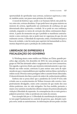 oportunidade de aprofundar suas certezas, esclarecer equívocos, e esta-
rá, também assim, um passo mais próximo da verdade.
A moral da história é que, sendo o ser humano falível, não pode ha-
ver, entre nós, certezas absolutas. O que pode haver são graus maiores ou
menores de certeza, significando um sentimento de confiança em que
determinada ideia representa a verdade. Só se pode ter essa confiança,
contudo, enquanto os meios de correção das ideias continuarem dispo-
níveis. A partir do momento em que é proibido se manifestar contraria-
mente a uma convicção, não se pode mais ter segurança de que ela está
realmente correta. A liberdade de expressão, então, é fundamental para a
busca da verdade, e não há razão para suprimir da humanidade as ferra-
mentas disponíveis para a produção do conhecimento.
LIBERDADE DE EXPRESSÃO E
FISCALIZAÇÃO DO GOVERNO
Li Wenliang atuava como médico em Wuhan, na China, quando per-
cebeu algo estranho. Em dezembro de 2019, fez uma postagem em um
grupo no WeChat alertando sobre o surgimento de um novo coronavírus.
Em seguida, o governo chinês, que monitora sistematicamente o que é pu-
blicado nas redes sociais, convocou Li para assinar uma carta de repri-
menda em que o responsabilizava por espalhar notícias falsas e perturbar a
ordem social. Diversas outras postagens sobre o assunto foram silenciadas.
O desenvolvimento dos fatos a partir de então é de conhecimento público.
Embora não se possa dizer que a pandemia da Covid-19 teria sido
evitada caso os acontecimentos de Wuhan tivessem sido correta e tem-
pestivamente divulgados, existe certo consenso de que muito dos seus
efeitos poderiam, sim, ter sido mitigados. Em boa medida, portanto, a
maior crise sanitária mundial dos últimos tempos foi potencializada pela
violação à liberdade de expressão. As consequências são as mais graves e
palpáveis possíveis: vidas se perderam em razão da censura.
Esse exemplo fala por si. A liberdade de manifestação do pensamen-
to tem papel fundamental no controle do governo, que, deixado à pró-
pria sorte, tende ao autoritarismo. As informações devem poder circular
RODRIGO OLIVEIRA   127
 