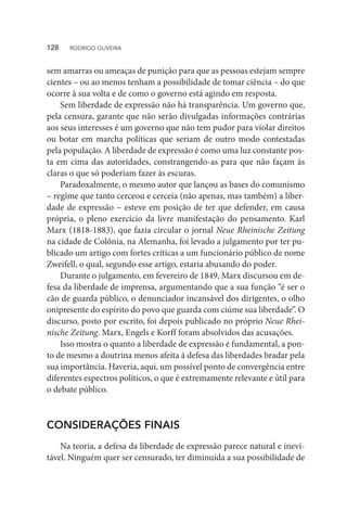sem amarras ou ameaças de punição para que as pessoas estejam sempre
cientes – ou ao menos tenham a possibilidade de tomar ciência – do que
ocorre à sua volta e de como o governo está agindo em resposta.
Sem liberdade de expressão não há transparência. Um governo que,
pela censura, garante que não serão divulgadas informações contrárias
aos seus interesses é um governo que não tem pudor para violar direitos
ou botar em marcha políticas que seriam de outro modo contestadas
pela população. A liberdade de expressão é como uma luz constante pos-
ta em cima das autoridades, constrangendo-as para que não façam às
claras o que só poderiam fazer às escuras.
Paradoxalmente, o mesmo autor que lançou as bases do comunismo
– regime que tanto cerceou e cerceia (não apenas, mas também) a liber-
dade de expressão – esteve em posição de ter que defender, em causa
própria, o pleno exercício da livre manifestação do pensamento. Karl
Marx (1818-1883), que fazia circular o jornal Neue Rheinische Zeitung
na cidade de Colônia, na Alemanha, foi levado a julgamento por ter pu-
blicado um artigo com fortes críticas a um funcionário público de nome
Zweifell, o qual, segundo esse artigo, estaria abusando do poder.
Durante o julgamento, em fevereiro de 1849, Marx discursou em de-
fesa da liberdade de imprensa, argumentando que a sua função “é ser o
cão de guarda público, o denunciador incansável dos dirigentes, o olho
onipresente do espírito do povo que guarda com ciúme sua liberdade”. O
discurso, posto por escrito, foi depois publicado no próprio Neue Rhei-
nische Zeitung. Marx, Engels e Korff foram absolvidos das acusações.
Isso mostra o quanto a liberdade de expressão é fundamental, a pon-
to de mesmo a doutrina menos afeita à defesa das liberdades bradar pela
sua importância. Haveria, aqui, um possível ponto de convergência entre
diferentes espectros políticos, o que é extremamente relevante e útil para
o debate público.
CONSIDERAÇÕES FINAIS
Na teoria, a defesa da liberdade de expressão parece natural e inevi-
tável. Ninguém quer ser censurado, ter diminuída a sua possibilidade de
128  RODRIGO OLIVEIRA
 