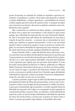 pensar livremente, ser afastado da verdade ou sujeitado a governos au-
toritários. O problema é a prática. Nem todos estão dispostos a admitir
a própria falibilidade, a própria ignorância, a possibilidade de estarem
errados naquilo que têm certeza de estarem certos. A tentação de impor
suas convicções aos demais e descartar as opiniões contrárias como sim-
plesmente ruins é grande.
Mas é justamente no confronto de ideias opostas, e principalmente
de ideias com as quais não concordamos e com relação às quais temos
repulsa, que a liberdade de expressão deve ser mais fortemente defendi-
da. Não é necessário lutar pelo direito de manifestação de uma ideia a
respeito da qual há consenso – as pessoas não se incomodam de ouvir
aquilo que confirma os próprios pensamentos. A luta se faz necessária
quando a ideia é controversa, porque é aí que as pessoas se sentem atin-
gidas. Se não houver liberdade de expressão para essas situações, contu-
do, então não haverá, no fundo, qualquer liberdade de expressão.
Noam Chomski (1928-), conhecido filósofo norte-americano, escre-
veu uma bela carta em defesa da liberdade de expressão em que disse que
“é precisamente no caso de ideias horrendas que o direito de livre expres-
são deve ser o mais vigorosamente defendido; é bastante fácil defender
a livre expressão para aqueles que não precisam dessa defesa”. O texto
foi usado como prefácio do Mémoire en Défense, publicado em 1980 por
Robert Faurisson, historiador francês que se envolveu em fortes polêmi-
cas em razão de negar a ocorrência do holocausto. Embora não tenha
escrito a carta para ser prefácio desse livro, Chomski seguiu defendendo
a liberdade de expressão, inclusive do próprio Faurisson, independente-
mente de concordar ou não com as suas ideias.
A prática, portanto, exigirá vigor na defesa da liberdade de expressão
principalmente diante de ideias que pareçam falsas, ruins ou más. O per-
manente contato com divergências de pensamento é a melhor ferramen-
ta para que a humanidade siga avançando, e aí reside a grande beleza da
liberdade de expressão: não é algo a ser encampado só pela esquerda ou
só pela direita política, mas por todos. Ao defender a minha liberdade de
expressão, estou, ao mesmo tempo, defendendo a liberdade de expressão
do outro. Da mesma forma, a censura que eu pratico ou clamo contra o
outro é a mesma que poderá, logo adiante, ser brandida sobre mim.
RODRIGO OLIVEIRA   129
 