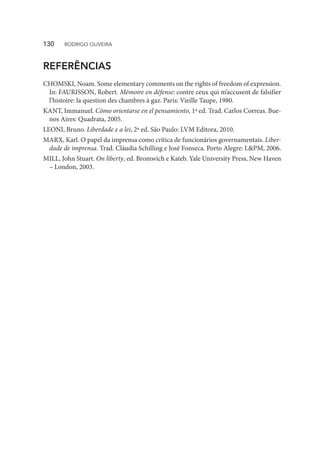 REFERÊNCIAS
CHOMSKI, Noam. Some elementary comments on the rights of freedom of expression.
In: FAURISSON, Robert. Mémoire en défense: contre ceux qui m’accusent de falsifier
l’histoire: la question des chambres à gaz. Paris: Vieille Taupe, 1980.
KANT, Immanuel. Cómo orientarse en el pensamiento, 1ª ed. Trad. Carlos Correas. Bue-
nos Aires: Quadrata, 2005.
LEONI, Bruno. Liberdade e a lei, 2ª ed. São Paulo: LVM Editora, 2010.
MARX, Karl. O papel da imprensa como crítica de funcionários governamentais. Liber-
dade de imprensa. Trad. Cláudia Schilling e José Fonseca. Porto Alegre: L&PM, 2006.
MILL, John Stuart. On liberty, ed. Bromwich e Kateb. Yale University Press, New Haven
– London, 2003.
130  RODRIGO OLIVEIRA
 
