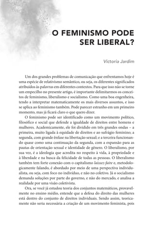 O FEMINISMO PODE
SER LIBERAL?
Victoria Jardim
Um dos grandes problemas de comunicação que enfrentamos hoje é
uma espécie de relativismo semântico, ou seja, os diferentes significados
atribuídos às palavras em diferentes contextos. Para que isso não se torne
um empecilho no presente artigo, é importante delimitarmos os concei-
tos de feminismo, liberalismo e socialismo. Como uma boa engenheira,
tendo a interpretar matematicamente os mais diversos assuntos, e isso
se aplica ao feminismo também. Pode parecer estranho em um primeiro
momento, mas já ficará claro o que quero dizer.
O feminismo pode ser identificado como um movimento político,
filosófico e social que defende a igualdade de direitos entre homens e
mulheres. Academicamente, ele foi dividido em três grandes ondas – a
primeira, muito ligada à equidade de direitos e ao sufrágio feminino; a
segunda, com grande ênfase na libertação sexual; e a terceira funcionan-
do quase como uma continuação da segunda, com a expansão para as
pautas de orientação sexual e identidade de gênero. O liberalismo, por
sua vez, é a ideologia que acredita no respeito à vida, à propriedade e
à liberdade e na busca da felicidade de todas as pessoas. O liberalismo
também tem forte conexão com o capitalismo laissez-faire e, metodolo-
gicamente falando, é abordado por meio de uma perspectiva individu-
alista, ou seja, com foco no indivíduo, e não no coletivo. Já o socialismo
demanda soluções por parte do governo, e não do mercado, e analisa a
realidade por uma visão coletivista.
Ora, se você já estudou teoria dos conjuntos matemáticos, provavel-
mente no ensino médio, entende que a defesa do direito das mulheres
está dentro do conjunto de direitos individuais. Sendo assim, teorica-
mente não seria necessária a criação de um movimento feminista, pois
 