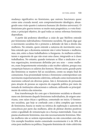 mudança significativa no feminismo, que outrora funcionara quase
como uma cruzada moral, sem comprometimento ideológico, abran-
gendo uma visão quanto à natureza humana (de direitos universais). O
feminismo pós-guerra tornou-se muito mais pragmático, e o voto femi-
nino, o principal objetivo, do qual todas as outras reformas feministas
dependiam.
A partir daí podemos identificar a cisão do que McElroy entende
por feminismo individualista e feminismo socialista. Há quem diga que
o movimento socialista foi o primeiro a defender de fato o direito das
mulheres. No entanto, quem entende a natureza do movimento socia-
lista entende que a dicotomia existente não é entre homens e mulheres,
mas, sim, entre a classe trabalhadora e a burguesia. As mulheres enfren-
taram o argumento de que não eram uma classe, integrando-se à classe
trabalhadora. No entanto, quando tentaram se filiar a sindicatos e ou-
tras organizações, terminaram definidas por seu sexo – como mulhe-
res, eram frequentemente orientadas a não receber salários, porque essa
competição baixava os salários dos homens. Mesmo assim, grande parte
das feministas se manteve fiel ao socialismo, crente na utopia final do
comunismo. Essa proximidade tornou o feminismo contemporâneo um
movimento majoritariamente coletivista, utilizado como instrumento de
marxismo cultural em diversos países. Isto é, ferramenta de persuasão
para atração de pessoas ao espectro da esquerda política por meio da
tomada de instituições educacionais e culturais, utilizando-se principal-
mente da retórica das minorias.
Essa transformação fez com que o feminismo socialista se dissemi-
nasse em detrimento daquele feminismo individualista, de origem ame-
ricana, com raízes éticas e apolíticas, comentado no início. O feminis-
mo socialista, que hoje se confunde com a ideia completa que temos
de feminismo, baseia-se muito na retórica de exploração e aumento de
consciência por parte das mulheres, além de pleitear direitos positivos
como a igualdade de remuneração ou a licença-maternidade. Essas são
pautas atualmente feministas, mas não necessariamente femininas. Mui-
tas mulheres não se sentem representadas ou não concordam com elas.
Um exemplo brasileiro muito comentado recentemente é o de 30% de
cotas para mulheres na política. Enquanto feministas de visão coletivista
VICTORIA JARDIM   133
 
