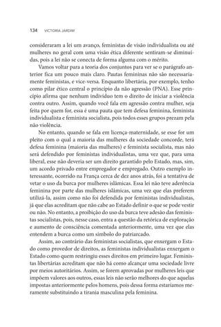 consideraram a lei um avanço, feministas de visão individualista ou até
mulheres no geral com uma visão ética diferente sentiram-se diminuí-
das, pois a lei não se conecta de forma alguma com o mérito.
Vamos voltar para a teoria dos conjuntos para ver se o parágrafo an-
terior fica um pouco mais claro. Pautas femininas não são necessaria-
mente feministas, e vice-versa. Enquanto libertária, por exemplo, tenho
como pilar ético central o princípio da não agressão (PNA). Esse prin-
cípio afirma que nenhum indivíduo tem o direito de iniciar a violência
contra outro. Assim, quando você fala em agressão contra mulher, seja
feita por quem for, essa é uma pauta que tem defesa feminina, feminista
individualista e feminista socialista, pois todos esses grupos prezam pela
não violência.
No entanto, quando se fala em licença-maternidade, se esse for um
pleito com o qual a maioria das mulheres da sociedade concorde, terá
defesa feminina (maioria das mulheres) e feminista socialista, mas não
será defendido por feministas individualistas, uma vez que, para uma
liberal, esse não deveria ser um direito garantido pelo Estado, mas, sim,
um acordo privado entre empregador e empregado. Outro exemplo in-
teressante, ocorrido na França cerca de dez anos atrás, foi a tentativa de
vetar o uso da burca por mulheres islâmicas. Essa lei não teve aderência
feminina por parte das mulheres islâmicas, uma vez que elas preferem
utilizá-la, assim como não foi defendida por feministas individualistas,
já que elas acreditam que não cabe ao Estado definir o que se pode vestir
ou não. No entanto, a proibição do uso da burca teve adesão das feminis-
tas socialistas, pois, nesse caso, entra a questão da retórica de exploração
e aumento de consciência comentada anteriormente, uma vez que elas
entendem a burca como um símbolo do patriarcado.
Assim, ao contrário das feministas socialistas, que enxergam o Esta-
do como provedor de direitos, as feministas individualistas enxergam o
Estado como quem restringiu esses direitos em primeiro lugar. Feminis-
tas libertárias acreditam que não há como alcançar uma sociedade livre
por meios autoritários. Assim, se forem aprovadas por mulheres leis que
impõem valores aos outros, essas leis não serão melhores do que aquelas
impostas anteriormente pelos homens, pois dessa forma estaríamos me-
ramente substituindo a tirania masculina pela feminina.
134  VICTORIA JARDIM
 