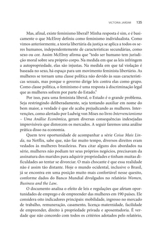 Mas, afinal, existe feminismo liberal? Minha resposta é sim, e é basi-
camente o que McElroy definiu como feminismo individualista. Como
vimos anteriormente, a teoria libertária da justiça se aplica a todos os se-
res humanos, independentemente de características secundárias, como
sexo ou cor. Assim McElroy afirma que “todo ser humano tem jurisdi-
ção moral sobre seu próprio corpo. Na medida em que as leis infringem
a autopropriedade, elas são injustas. Na medida em que tal violação é
baseada no sexo, há espaço para um movimento feminista libertário. As
mulheres se tornam uma classe política não devido às suas característi-
cas sexuais, mas porque o governo dirige leis contra elas como grupo.
Como classe política, o feminismo é uma resposta à discriminação legal
que as mulheres sofrem por parte do Estado.”
Por isso, para uma feminista liberal, o Estado é o grande problema.
Seja restringindo deliberadamente, seja tentando auxiliar em nome do
bem maior, a verdade é que ele acaba prejudicando as mulheres. Inter-
venções, como alertado por Ludwig von Mises no livro Intervencionismo
– Uma Análise Econômica, geram diversas consequências indesejadas
imprevisíveis que distorcem os mercados. A seguir faremos uma análise
prática disso na economia.
Quem teve oportunidade de acompanhar a série Coisa Mais Lin-
da, na Netflix, sabe que, não faz muito tempo, diversos direitos eram
vedados às mulheres brasileiras. Para citar alguns dos abordados na
série, mulheres não podiam ter seus próprios negócios, precisavam da
assinatura dos maridos para adquirir propriedades e tinham muitas di-
ficuldades ao tentar se divorciar. O mais chocante é que essa realidade
não é assim tão distante. Hoje o mundo ocidental, inclusive o Brasil,
já se encontra em uma posição muito mais confortável nesse quesito,
conforme dados do Banco Mundial divulgados no relatório Women,
Business and the Law.
O documento analisa o efeito de leis e regulações que afetam opor-
tunidades de emprego e de empreender das mulheres em 190 países. Ele
considera oito indicadores principais: mobilidade, ingresso no mercado
de trabalho, remuneração, casamento, licença-maternidade, facilidade
de empreender, direito à propriedade privada e aposentadoria. É ver-
dade que não concordo com todos os critérios adotados pelo relatório,
VICTORIA JARDIM   135
 