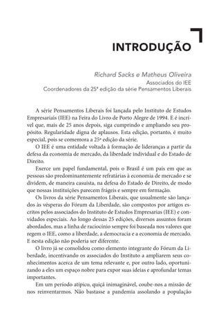 INTRODUÇÃO
Richard Sacks e Matheus Oliveira
Associados do IEE
Coordenadores da 25ª edição da série Pensamentos Liberais
A série Pensamentos Liberais foi lançada pelo Instituto de Estudos
Empresariais (IEE) na Feira do Livro de Porto Alegre de 1994. E é incrí-
vel que, mais de 25 anos depois, siga cumprindo e ampliando seu pro-
pósito. Regularidade digna de aplausos. Esta edição, portanto, é muito
especial, pois se comemora a 25ª edição da série.
O IEE é uma entidade voltada à formação de lideranças a partir da
defesa da economia de mercado, da liberdade individual e do Estado de
Direito.
Exerce um papel fundamental, pois o Brasil é um país em que as
pessoas são predominantemente refratárias à economia de mercado e se
dividem, de maneira casuísta, na defesa do Estado de Direito, de modo
que nossas instituições parecem frágeis e sempre em formação.
Os livros da série Pensamentos Liberais, que usualmente são lança-
dos às vésperas do Fórum da Liberdade, são compostos por artigos es-
critos pelos associados do Instituto de Estudos Empresarias (IEE) e con-
vidados especiais. Ao longo dessas 25 edições, diversos assuntos foram
abordados, mas a linha de raciocínio sempre foi baseada nos valores que
regem o IEE, como a liberdade, a democracia e a economia de mercado.
E nesta edição não poderia ser diferente.
O livro já se consolidou como elemento integrante do Fórum da Li-
berdade, incentivando os associados do Instituto a ampliarem seus co-
nhecimentos acerca de um tema relevante e, por outro lado, oportuni-
zando a eles um espaço nobre para expor suas ideias e aprofundar temas
importantes.
Em um período atípico, quiçá inimaginável, coube-nos a missão de
nos reinventarmos. Não bastasse a pandemia assolando a população
 
