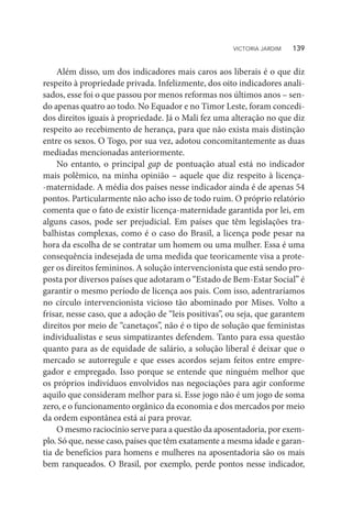 Além disso, um dos indicadores mais caros aos liberais é o que diz
respeito à propriedade privada. Infelizmente, dos oito indicadores anali-
sados, esse foi o que passou por menos reformas nos últimos anos – sen-
do apenas quatro ao todo. No Equador e no Timor Leste, foram concedi-
dos direitos iguais à propriedade. Já o Mali fez uma alteração no que diz
respeito ao recebimento de herança, para que não exista mais distinção
entre os sexos. O Togo, por sua vez, adotou concomitantemente as duas
mediadas mencionadas anteriormente.
No entanto, o principal gap de pontuação atual está no indicador
mais polêmico, na minha opinião – aquele que diz respeito à licença-
-maternidade. A média dos países nesse indicador ainda é de apenas 54
pontos. Particularmente não acho isso de todo ruim. O próprio relatório
comenta que o fato de existir licença-maternidade garantida por lei, em
alguns casos, pode ser prejudicial. Em países que têm legislações tra-
balhistas complexas, como é o caso do Brasil, a licença pode pesar na
hora da escolha de se contratar um homem ou uma mulher. Essa é uma
consequência indesejada de uma medida que teoricamente visa a prote-
ger os direitos femininos. A solução intervencionista que está sendo pro-
posta por diversos países que adotaram o “Estado de Bem-Estar Social” é
garantir o mesmo período de licença aos pais. Com isso, adentraríamos
no círculo intervencionista vicioso tão abominado por Mises. Volto a
frisar, nesse caso, que a adoção de “leis positivas”, ou seja, que garantem
direitos por meio de “canetaços”, não é o tipo de solução que feministas
individualistas e seus simpatizantes defendem. Tanto para essa questão
quanto para as de equidade de salário, a solução liberal é deixar que o
mercado se autorregule e que esses acordos sejam feitos entre empre-
gador e empregado. Isso porque se entende que ninguém melhor que
os próprios indivíduos envolvidos nas negociações para agir conforme
aquilo que consideram melhor para si. Esse jogo não é um jogo de soma
zero, e o funcionamento orgânico da economia e dos mercados por meio
da ordem espontânea está aí para provar.
O mesmo raciocínio serve para a questão da aposentadoria, por exem-
plo. Só que, nesse caso, países que têm exatamente a mesma idade e garan-
tia de benefícios para homens e mulheres na aposentadoria são os mais
bem ranqueados. O Brasil, por exemplo, perde pontos nesse indicador,
VICTORIA JARDIM   139
 