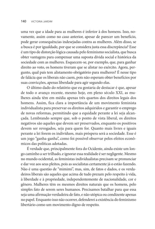 uma vez que a idade para as mulheres é inferior à dos homens. Isso, no-
vamente, assim como no caso anterior, apesar de parecer um benefício,
pode gerar consequências indesejadas contra as mulheres. Além disso, se
a busca é por igualdade, por que se considera justa essa discrepância? Esse
é um tipo de distorção lógica causada pelo feminismo socialista, que busca
obter vantagens para compensar uma suposta dívida social e histórica da
sociedade com as mulheres. Esquecem-se, por exemplo, que, para ganhar
direito ao voto, os homens tiveram que se alistar no exército. Agora, per-
gunto, qual país tem alistamento obrigatório para mulheres? É nesse tipo
de falácia que os liberais não caem, pois não esperam obter benefícios por
suas convicções, apenas liberdade para agir segundo elas.
O último dado do relatório que eu gostaria de destacar é que, apesar
de todo o avanço recente, mesmo hoje, em pleno século XXI, as mu-
lheres ainda têm em média apenas três quartos dos direitos legais dos
homens. Assim, fica clara a importância de um movimento feminista
individualista para preservar os direitos adquiridos e garantir o emprego
de novas reformas, permitindo que a equidade perante a lei seja alcan-
çada. Lembrando sempre que, sob o ponto de vista liberal, os direitos
negativos são aqueles que devem ser preservados, enquanto os positivos
devem ser revogados, seja para quem for. Quanto mais livres e iguais
perante a lei forem os indivíduos, mais próspera será a sociedade. Esse é
um jogo “ganha-ganha”, como foi possível observar pelos efeitos econô-
micos das políticas adotadas.
É verdade que, principalmente fora do Ocidente, ainda existe um lon-
go caminho a ser trilhado, e ignorar essa realidade é ser negligente. Mesmo
no mundo ocidental, as feministas individualistas precisam se pronunciar
e dar voz aos seus pleitos, pois as socialistas certamente já o estão fazendo.
Não é uma questão de “mimimi”, mas, sim, de fatos e dados, e os verda-
deiros liberais são aqueles que acima de tudo prezam pelo respeito à vida,
à liberdade e à propriedade, independentemente de nacionalidade, cor e
gênero. Mulheres têm os mesmos direitos naturais que os homens, pelo
simples fato de serem seres humanos. Precisamos batalhar para que essa
seja uma afirmação verdadeira de fato, e não utópica ou condizente apenas
no papel. Enquanto isso não ocorrer, defenderei a existência do feminismo
libertário como um movimento digno de respeito.
140  VICTORIA JARDIM
 
