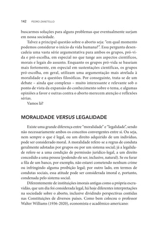 buscarmos soluções para alguns problemas que eventualmente surjam
em nossa sociedade.
Talvez a principal questão sobre o aborto seja: “em qual momento
podemos considerar o início da vida humana?”. Essa pergunta desen-
cadeia uma vasta série argumentativa para ambos os grupos, pró-vi-
da e pró-escolha, em especial no que tange aos aspectos científicos,
morais e legais do assunto. Enquanto os grupos pró-vida se baseiam
mais fortemente, em especial em sustentações científicas, os grupos
pró-escolha, em geral, utilizam uma argumentação mais atrelada à
moralidade e a questões filosóficas. Por conseguinte, trata-se de um
debate – ainda que complexo – muito interessante e relevante sob o
ponto de vista da expansão do conhecimento sobre o tema, e algumas
opiniões a favor e outras contra o aborto merecem atenção e reflexões
sérias.
Vamos lá?
MORALIDADE VERSUS LEGALIDADE
Existe uma grande diferença entre “moralidade” e “legalidade”, sendo
não necessariamente ambos os conceitos convergentes entre si. Ou seja,
nem sempre o que é legal, ou um direito adquirido de um indivíduo,
pode ser considerado moral. A moralidade refere-se a regras de conduta
geralmente adotadas por grupos ou por um sistema social; já a legalida-
de refere-se a uma condição de permissão jurídico-legal, a um direito
concedido a uma pessoa (podendo ele ser, inclusive, natural). Se eu furar
a fila de um banco, por exemplo, não estarei cometendo nenhum crime
ou infringindo alguma proibição legal; por outro lado, em termos de
condutas sociais, essa atitude pode ser considerada imoral e, portanto,
condenada pelo sistema social.
Diferentemente de instituições imorais antigas como a própria escra-
vidão, que um dia foi considerada legal, há hoje diferentes interpretações
na sociedade sobre o aborto, inclusive dividindo perspectivas contidas
nas Constituições de diversos países. Como bem colocou o professor
Walter Williams (1936-2020), economista e acadêmico americano:
142  PEDRO ZANETELLO
 