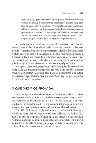 Como pode algo que é considerado imoral quando feito individualmente
se tornar moral quando feito coletivamente? Será que a simples legalização
basta para estabelecer a moralidade? A escravidão era legal; os confiscos
stalinistas e maoístas eram legais; a perseguição dos nazistas aos judeus era
legal; o apartheid na África do Sul era legal. A legalidade tornava esses atos
morais? Claramente, a estipulação da legalidade não justifica esses crimes.
A legalidade, por si só, não pode ser o talismã das pessoas morais.
A questão do aborto pode ser considerada moral ou imoral por di-
versas razões, e obviamente hoje ainda não existe consenso sobre esse
assunto – nem mesmo dentro dos pensamentos liberal e libertário. Nesse
sentido, apesar de existir a legalização do aborto em diversos Estados, a
discussão sobre a sua moralidade é também pertinente, e é sempre re-
comendável que qualquer indivíduo – nesse caso específico, a mulher
grávida – siga seus preceitos morais para tomar qualquer decisão.
A proposta deste texto, portanto, não será fazer juízo de valor sobre a
moralidade dos argumentos de grupos pró-vida e pró-escolha, mas sim
procurar demonstrar e entender cada linha de pensamento e de defesa
de suas crenças particulares, procurando destacar as principais alegações
de cada lado sobre esse debate.
O QUE DIZEM OS PRÓ-VIDA
Uma das figuras mais emblemáticas e de maior autoridade na defesa
antiaborcionista é a de Ron Paul, médico obstetra e ginecologista ame-
ricano, filiado ao Libertarian Party e um dos mais relevantes ativistas
libertários nos Estados Unidos – reconhecido internacionalmente por
seus escritos e por sua atuação em prol das liberdades individuais.
Em 1983, Paul lançou um livro chamado Abortion and Liberty (pu-
blicado no Brasil como O Argumento Contra o Aborto, São Paulo: LVM,
2020), no qual se propõe a defender que a concepção do zigoto (célula
resultante da união do gameta masculino com o feminino) já é, por si
só, um início de vida humana – visto que se trata de um ser vivo com
potencial real de transformação para uma pessoa.
PEDRO ZANETELLO    143
 