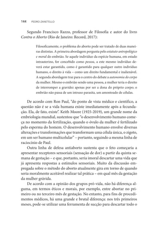 Segundo Francisco Razzo, professor de Filosofia e autor do livro
Contra o Aborto (Rio de Janeiro: Record, 2017):
Filosoficamente, o problema do aborto pode ser tratado de duas manei-
ras distintas. A primeira abordagem pergunta pelo estatuto antropológico
e moral do embrião. Se aquele indivíduo da espécie humana, em estado
intrauterino, for concebido como pessoa, a este mesmo indivíduo de-
verá estar garantido, como é garantido para qualquer outro indivíduo
humano, o direito à vida – como um direito fundamental e inalienável.
A segunda abordagem traz para o centro do debate a autonomia do corpo
da mulher. Mesmo o embrião sendo uma pessoa, a mulher teria o direito
de interromper a gravidez apenas por ser a dona do próprio corpo; o
embrião não passa de um intruso parasita, um amontoado de células.
De acordo com Ron Paul, “do ponto de vista médico e científico, a
questão não é se a vida humana existe imediatamente após a fecunda-
ção. Ela, de fato, existe”. Keith Moore (1925-2019), um grande nome da
embriologia mundial, sustentou que “o desenvolvimento humano come-
ça no momento da fertilização, quando o óvulo da mulher é fertilizado
pelo esperma do homem. O desenvolvimento humano envolve diversas
alterações e transformações que transformam uma célula única, o zigoto,
em um ser humano multicelular” – portanto, seguindo a mesma linha de
raciocínio de Paul.
Outra linha de defesa antiaborto sustenta que o feto começaria a
apresentar receptores sensoriais (sensação de dor) a partir da quinta se-
mana de gestação – e que, portanto, seria imoral descartar uma vida que
já apresenta respostas a estímulos sensoriais. Muito da discussão em-
pregada sobre o método do aborto atualmente gira em torno de quando
seria moralmente aceitável realizar tal prática – em qual mês da gestação
da mulher grávida.
De acordo com a opinião dos grupos pró-vida, não há diferença al-
guma, em termos éticos e morais, por exemplo, entre abortar no pri-
meiro ou no terceiro mês de gestação. No entanto, para fins de procedi-
mentos médicos, há uma grande e brutal diferença: nos três primeiros
meses, pode-se utilizar uma ferramenta de sucção para descartar todo o
144  PEDRO ZANETELLO
 