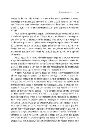 conteúdo da cavidade uterina; já a partir dos meses seguintes, é neces-
sário injetar uma solução abortiva no útero, o qual expelirá um feto já
em formação, com aparência e forma bastante humanas – e, por conta
disso, tal ação seria ainda mais traumatizante para as pessoas envolvidas
no ato.
Paul também apresenta alguns dados históricos e estatísticos para
derrubar a opinião pró-aborto. Segundo ele, na década de 1960 (pou-
cos anos antes da legalização do aborto), nos EUA, eram divulgados
dados falsos para buscar pressionar a elite política pelo direito ao abor-
to. Afirmava-se que os abortos ilegais matavam de 5 mil a 10 mil mu-
lheres por ano. O autor destaca que, em 1967, foram registradas 160
mortes de mulheres por conta de abortos ilegais, e, em 1972, apenas
39 mortes.
Ainda segundo o autor, “defender que se legalize o aborto para que
ninguém sofra lesões ou morra em procedimentos abortivos é como de-
fender a legalização do roubo a bancos para que ninguém se machuque
durante um assalto a um banco. Em um procedimento de aborto, seja
este legal ou ilegal, pelo menos uma pessoa sempre morre.”
A Igreja Católica se opõe a todas as formas de procedimentos de
aborto cujo objetivo direto seja destruir um zigoto, embrião, blastocis-
to (segundo estágio de desenvolvimento de um embrião) ou feto, uma
vez que sustenta que “a vida humana deve ser respeitada e protegida de
forma absoluta desde o momento da concepção. Desde o primeiro mo-
mento de sua existência, um ser humano deve ser reconhecido como
tendo os direitos de uma pessoa – entre os quais está o direito inviolável
de todo ser inocente à vida.” No entanto, a Igreja reconhece como mo-
ralmente legítimos certos atos que indiretamente resultam na morte do
feto, como quando o objetivo direto é a remoção de um útero canceroso.
O Cânon 1.398 do Código de Direito Canônico de 1983 impõe a exco-
munhão automática (latae sententiae) aos católicos ocidentais que pro-
curem o aborto completo, se preencherem as condições para estarem su-
jeitos a tal sanção. Os católicos orientais não estão sujeitos à excomunhão
automática, mas pelo Cânon 1.450 do Código dos Cânones das Igrejas
Orientais devem ser excomungados por decreto se forem considerados
culpados da mesma ação, e podem ser absolvidos do pecado apenas pelo
PEDRO ZANETELLO    145
 
